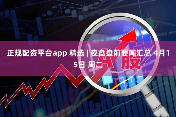 正规配资平台app 精选 | 夜盘盘前要闻汇总 4月15日 周二
