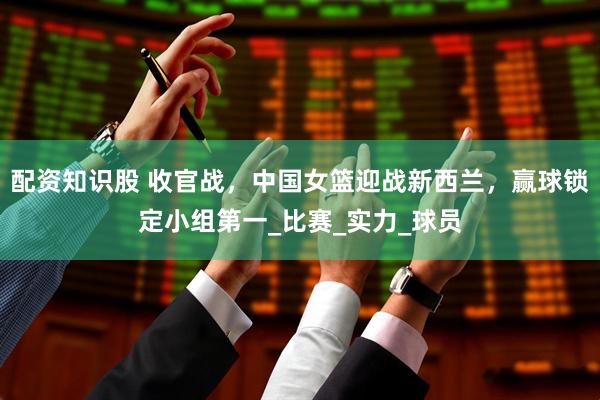 配资知识股 收官战，中国女篮迎战新西兰，赢球锁定小组第一_比赛_实力_球员