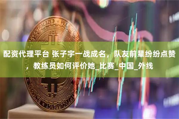 配资代理平台 张子宇一战成名，队友前辈纷纷点赞，教练员如何评价她_比赛_中国_外线