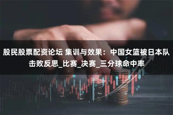 股民股票配资论坛 集训与效果：中国女篮被日本队击败反思_比赛_决赛_三分球命中率