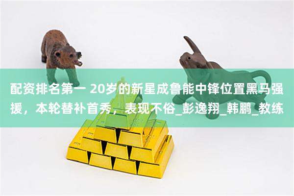 配资排名第一 20岁的新星成鲁能中锋位置黑马强援，本轮替补首秀，表现不俗_彭逸翔_韩鹏_教练