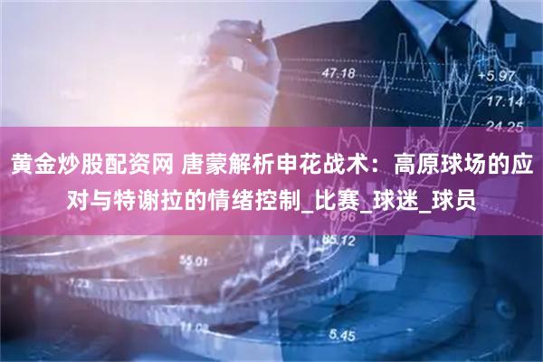 黄金炒股配资网 唐蒙解析申花战术：高原球场的应对与特谢拉的情绪控制_比赛_球迷_球员