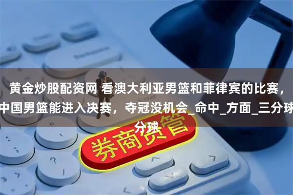 黄金炒股配资网 看澳大利亚男篮和菲律宾的比赛，中国男篮能进入决赛，夺冠没机会_命中_方面_三分球