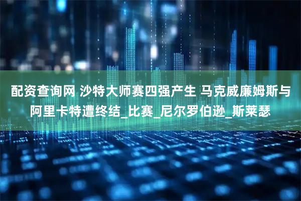配资查询网 沙特大师赛四强产生 马克威廉姆斯与阿里卡特遭终结_比赛_尼尔罗伯逊_斯莱瑟