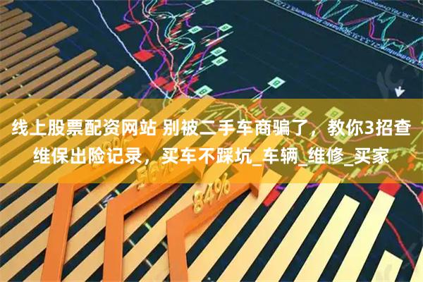 线上股票配资网站 别被二手车商骗了，教你3招查维保出险记录，买车不踩坑_车辆_维修_买家