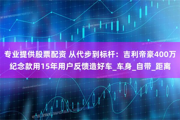 专业提供股票配资 从代步到标杆：吉利帝豪400万纪念款用15年用户反馈造好车_车身_自带_距离