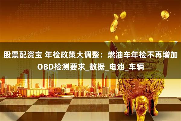 股票配资宝 年检政策大调整：燃油车年检不再增加OBD检测要求_数据_电池_车辆