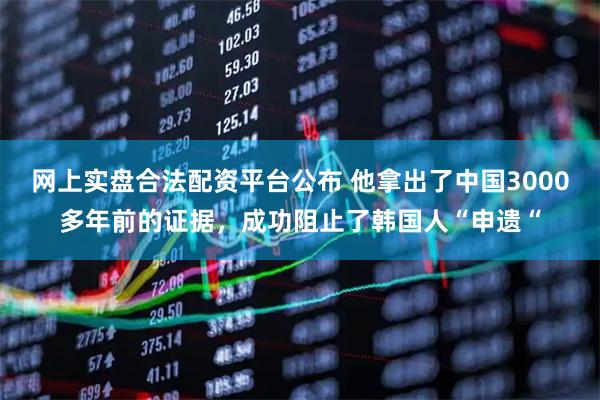 网上实盘合法配资平台公布 他拿出了中国3000多年前的证据，成功阻止了韩国人“申遗“