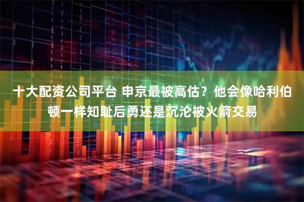十大配资公司平台 申京最被高估？他会像哈利伯顿一样知耻后勇还是沉沦被火箭交易
