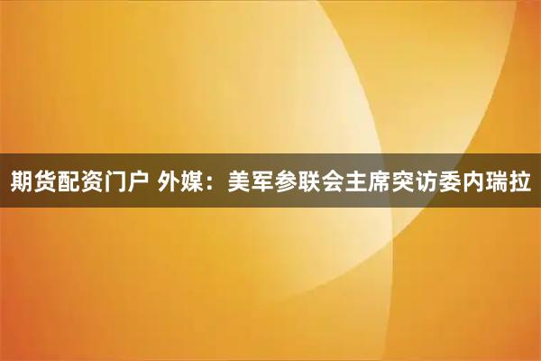 期货配资门户 外媒：美军参联会主席突访委内瑞拉
