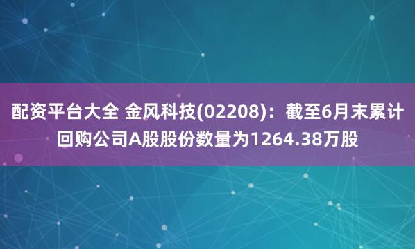 配资平台大全 金风科技(02208)：截至6月末累计回购公司A股股份数量为1264.38万股