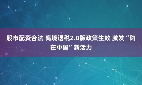 股市配资合法 离境退税2.0版政策生效 激发“购在中国”新活力