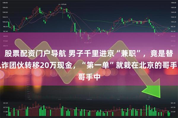 股票配资门户导航 男子千里进京“兼职”，竟是替电诈团伙转移20万现金，“第一单”就栽在北京的哥手中