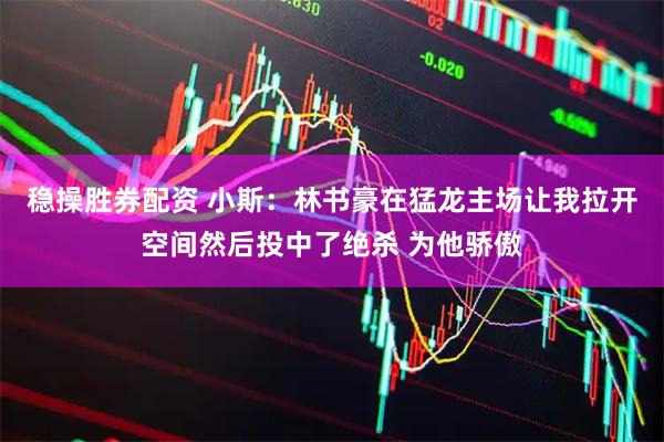 稳操胜券配资 小斯：林书豪在猛龙主场让我拉开空间然后投中了绝杀 为他骄傲
