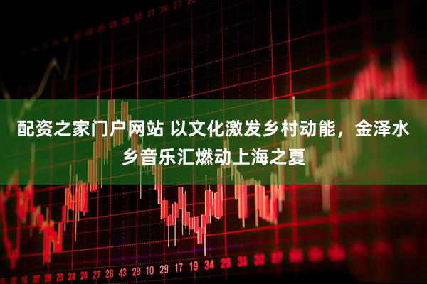 配资之家门户网站 以文化激发乡村动能，金泽水乡音乐汇燃动上海之夏