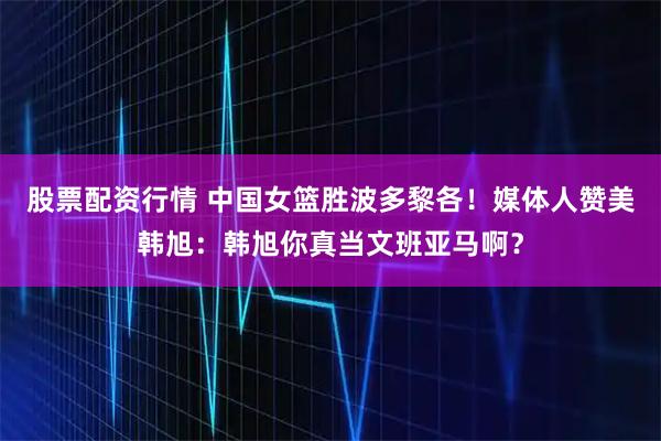 股票配资行情 中国女篮胜波多黎各！媒体人赞美韩旭：韩旭你真当文班亚马啊？